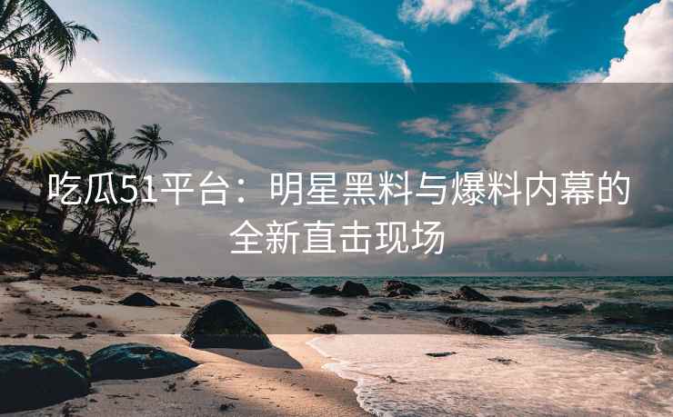 吃瓜51平台：明星黑料与爆料内幕的全新直击现场