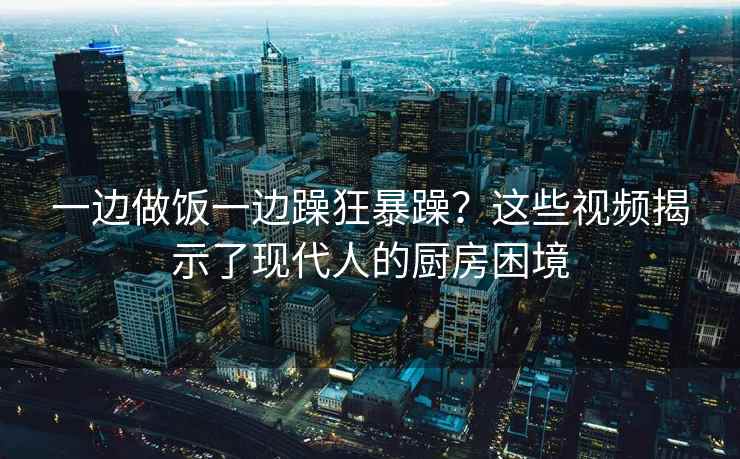 一边做饭一边躁狂暴躁？这些视频揭示了现代人的厨房困境
