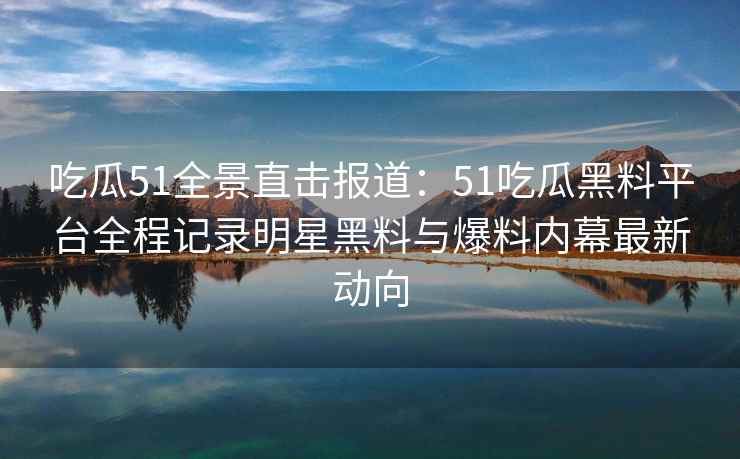 吃瓜51全景直击报道：51吃瓜黑料平台全程记录明星黑料与爆料内幕最新动向