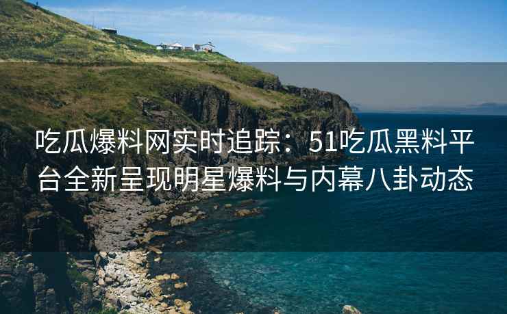 吃瓜爆料网实时追踪：51吃瓜黑料平台全新呈现明星爆料与内幕八卦动态