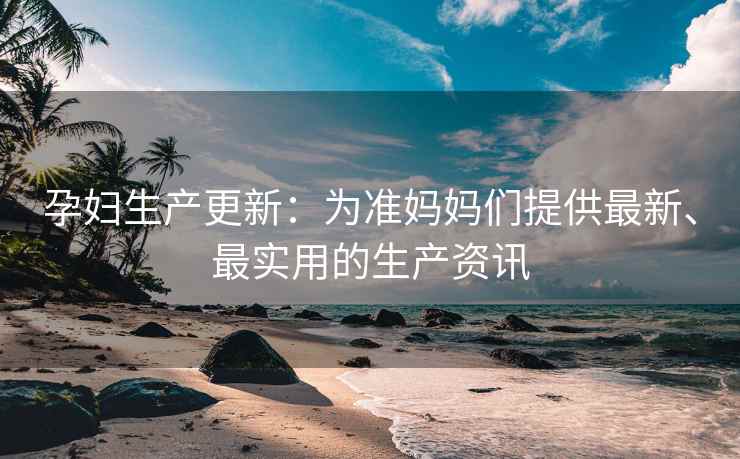 孕妇生产更新：为准妈妈们提供最新、最实用的生产资讯