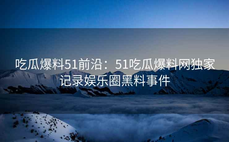 吃瓜爆料51前沿：51吃瓜爆料网独家记录娱乐圈黑料事件