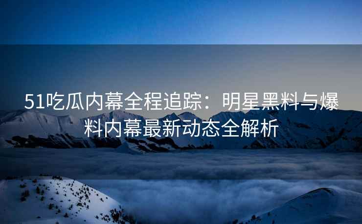 51吃瓜内幕全程追踪：明星黑料与爆料内幕最新动态全解析