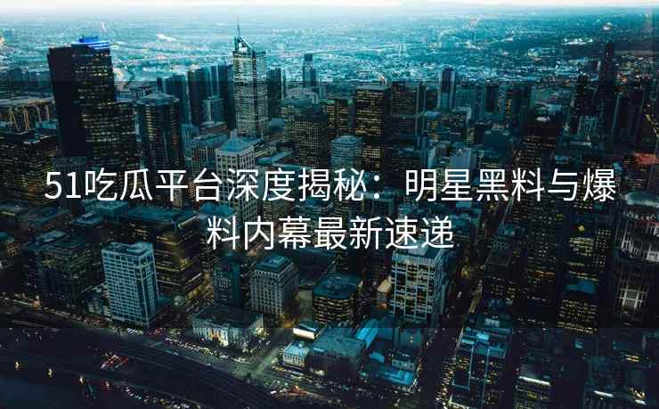 51吃瓜平台深度揭秘：明星黑料与爆料内幕最新速递