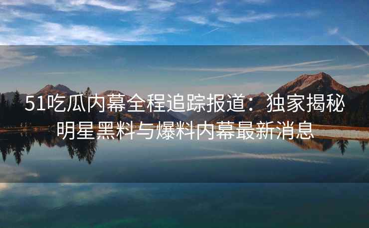 51吃瓜内幕全程追踪报道：独家揭秘明星黑料与爆料内幕最新消息