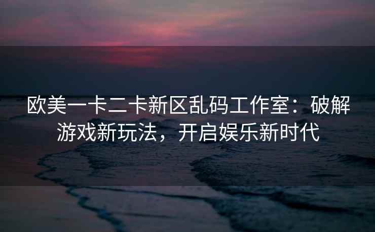 欧美一卡二卡新区乱码工作室：破解游戏新玩法，开启娱乐新时代