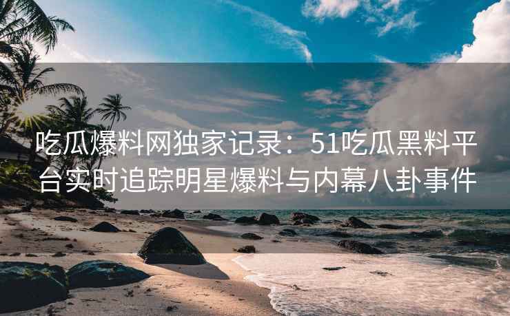 吃瓜爆料网独家记录：51吃瓜黑料平台实时追踪明星爆料与内幕八卦事件