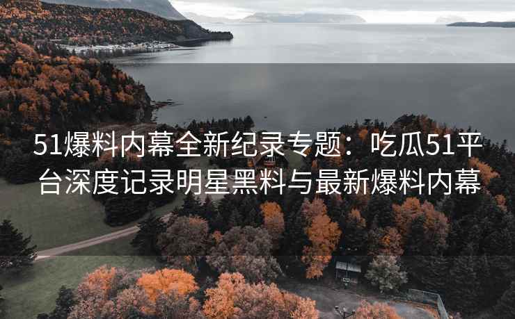 51爆料内幕全新纪录专题：吃瓜51平台深度记录明星黑料与最新爆料内幕