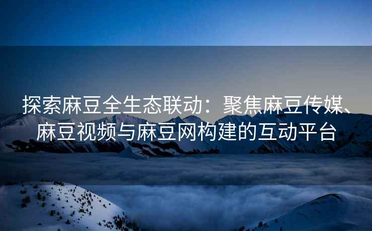探索麻豆全生态联动：聚焦麻豆传媒、麻豆视频与麻豆网构建的互动平台