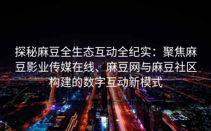 探秘麻豆全生态互动全纪实：聚焦麻豆影业传媒在线、麻豆网与麻豆社区构建的数字互动新模式