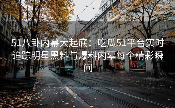 51八卦内幕大起底：吃瓜51平台实时追踪明星黑料与爆料内幕每个精彩瞬间