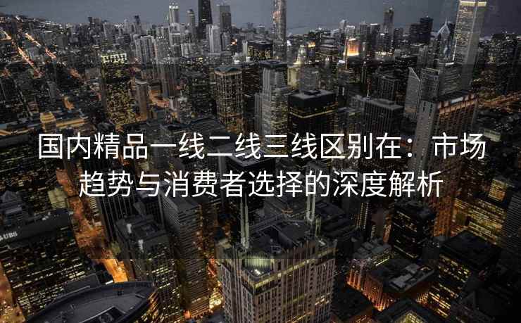 国内精品一线二线三线区别在：市场趋势与消费者选择的深度解析