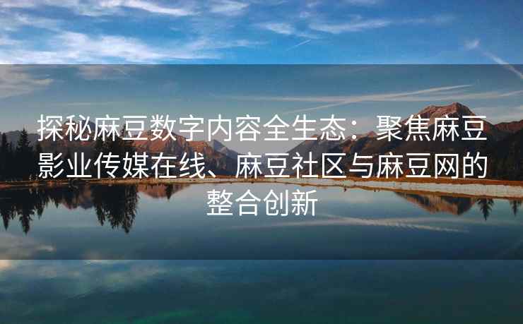 探秘麻豆数字内容全生态：聚焦麻豆影业传媒在线、麻豆社区与麻豆网的整合创新