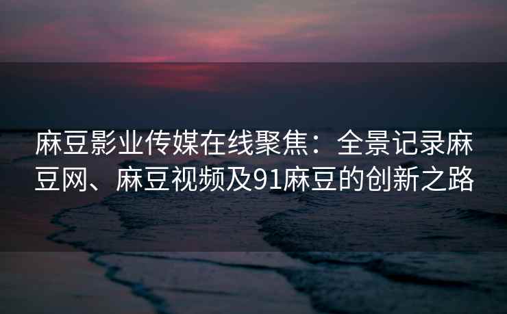 麻豆影业传媒在线聚焦：全景记录麻豆网、麻豆视频及91麻豆的创新之路