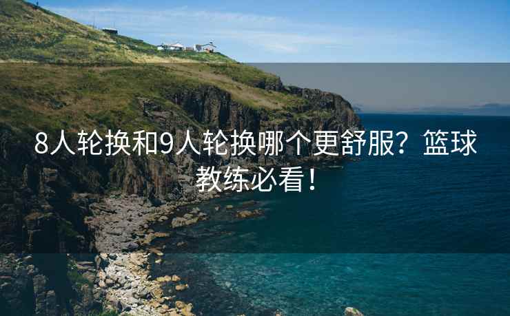 8人轮换和9人轮换哪个更舒服？篮球教练必看！