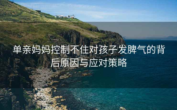 单亲妈妈控制不住对孩子发脾气的背后原因与应对策略