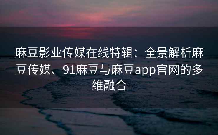 麻豆影业传媒在线特辑：全景解析麻豆传媒、91麻豆与麻豆app官网的多维融合