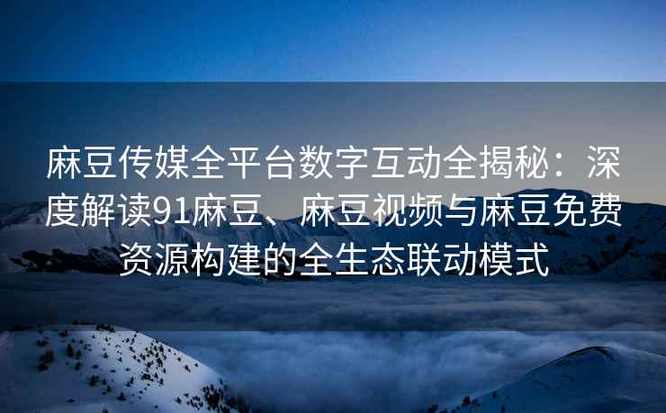 麻豆传媒全平台数字互动全揭秘：深度解读91麻豆、麻豆视频与麻豆免费资源构建的全生态联动模式
