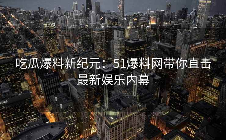 吃瓜爆料新纪元：51爆料网带你直击最新娱乐内幕