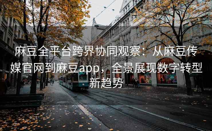 麻豆全平台跨界协同观察：从麻豆传媒官网到麻豆app，全景展现数字转型新趋势