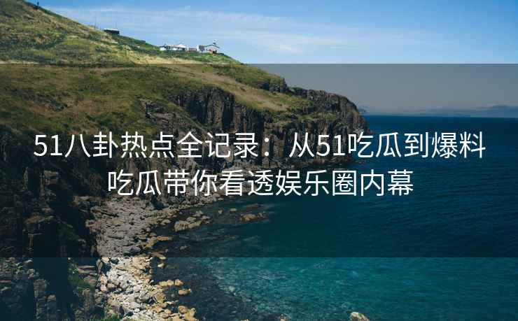 51八卦热点全记录：从51吃瓜到爆料吃瓜带你看透娱乐圈内幕