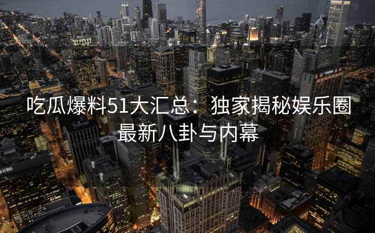 吃瓜爆料51大汇总：独家揭秘娱乐圈最新八卦与内幕