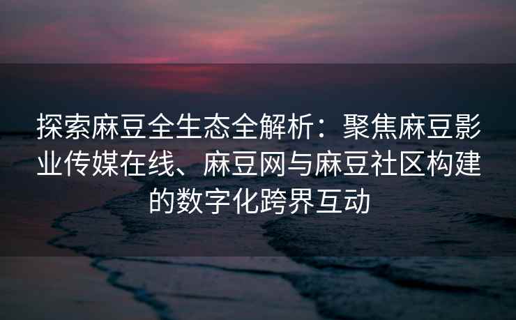 探索麻豆全生态全解析：聚焦麻豆影业传媒在线、麻豆网与麻豆社区构建的数字化跨界互动