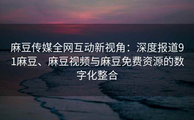 麻豆传媒全网互动新视角：深度报道91麻豆、麻豆视频与麻豆免费资源的数字化整合