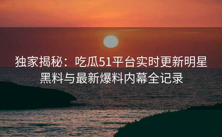 独家揭秘：吃瓜51平台实时更新明星黑料与最新爆料内幕全记录