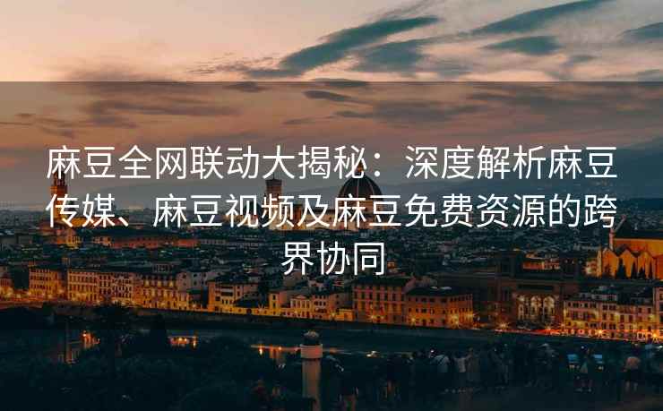 麻豆全网联动大揭秘：深度解析麻豆传媒、麻豆视频及麻豆免费资源的跨界协同