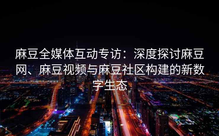 麻豆全媒体互动专访：深度探讨麻豆网、麻豆视频与麻豆社区构建的新数字生态
