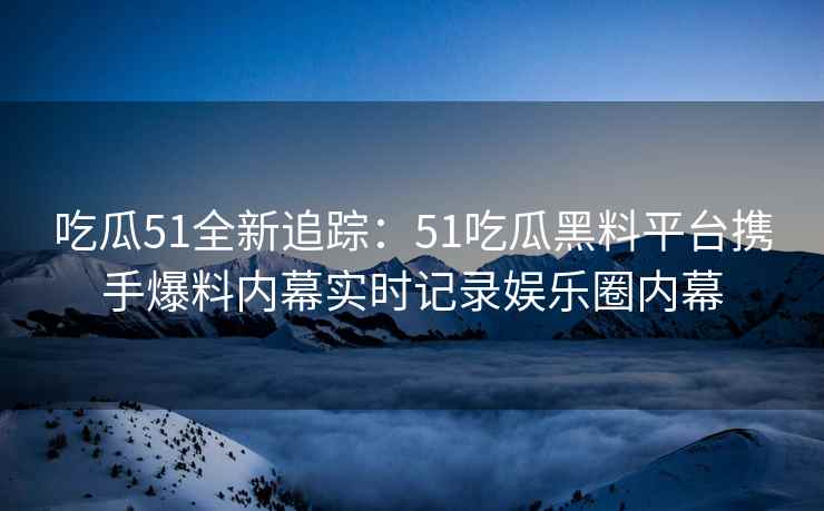 吃瓜51全新追踪：51吃瓜黑料平台携手爆料内幕实时记录娱乐圈内幕