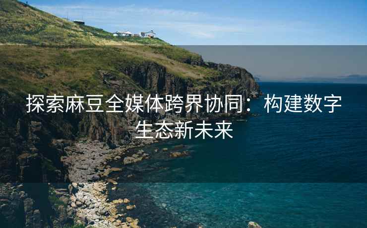 探索麻豆全媒体跨界协同：构建数字生态新未来