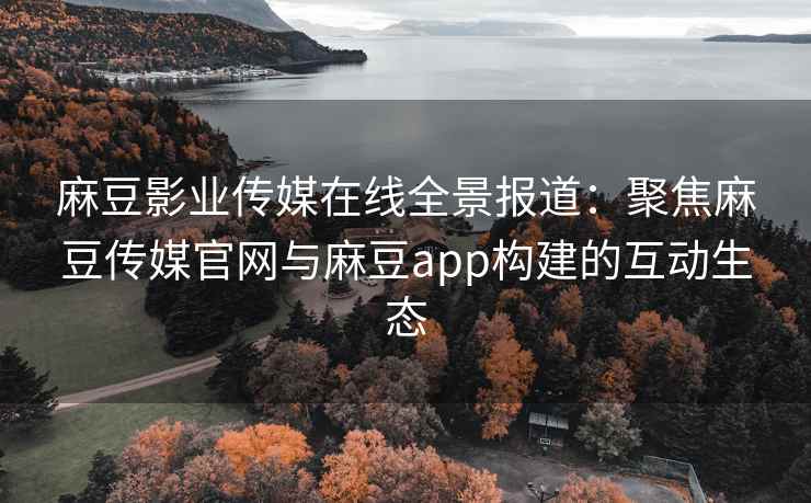 麻豆影业传媒在线全景报道：聚焦麻豆传媒官网与麻豆app构建的互动生态