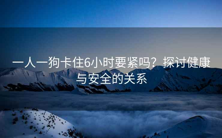 一人一狗卡住6小时要紧吗？探讨健康与安全的关系