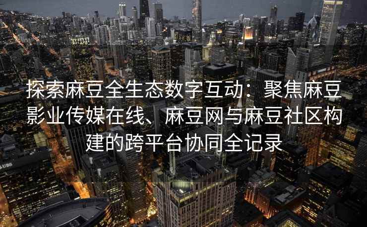 探索麻豆全生态数字互动：聚焦麻豆影业传媒在线、麻豆网与麻豆社区构建的跨平台协同全记录
