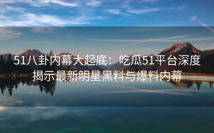 51八卦内幕大起底：吃瓜51平台深度揭示最新明星黑料与爆料内幕