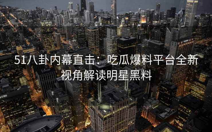 51八卦内幕直击：吃瓜爆料平台全新视角解读明星黑料