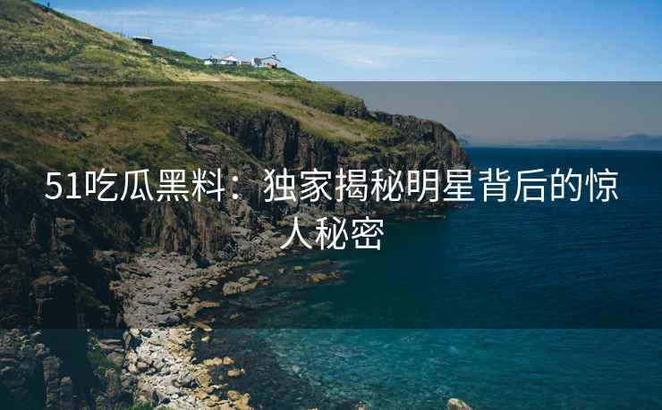 51吃瓜黑料：独家揭秘明星背后的惊人秘密