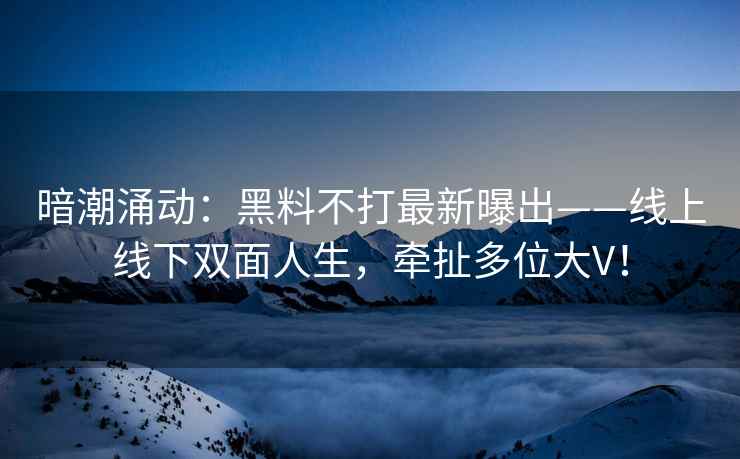 暗潮涌动：黑料不打最新曝出——线上线下双面人生，牵扯多位大V！
