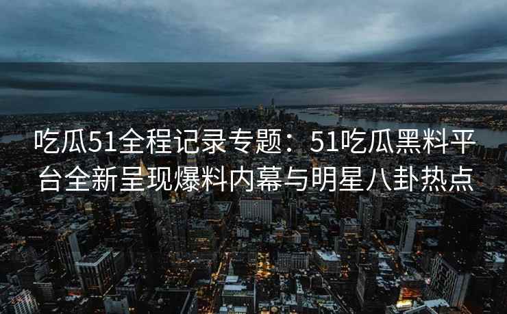 吃瓜51全程记录专题：51吃瓜黑料平台全新呈现爆料内幕与明星八卦热点