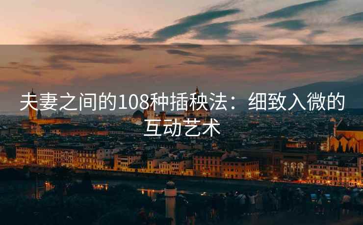 夫妻之间的108种插秧法：细致入微的互动艺术