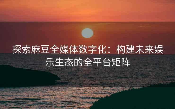 探索麻豆全媒体数字化：构建未来娱乐生态的全平台矩阵