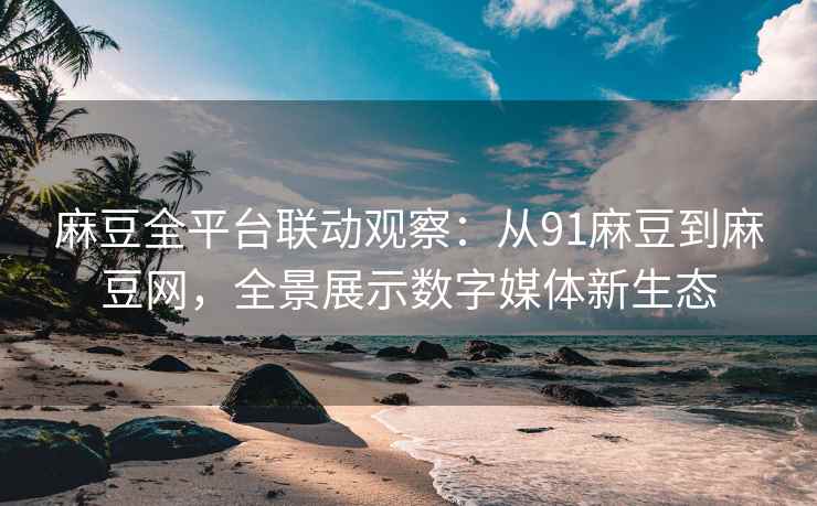 麻豆全平台联动观察：从91麻豆到麻豆网，全景展示数字媒体新生态