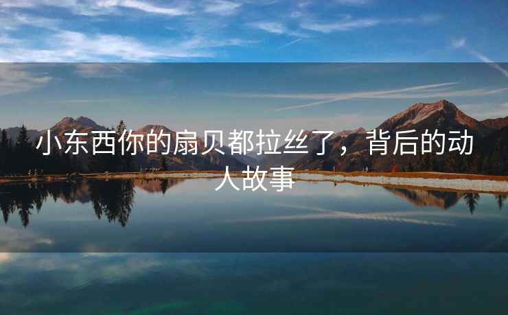小东西你的扇贝都拉丝了，背后的动人故事