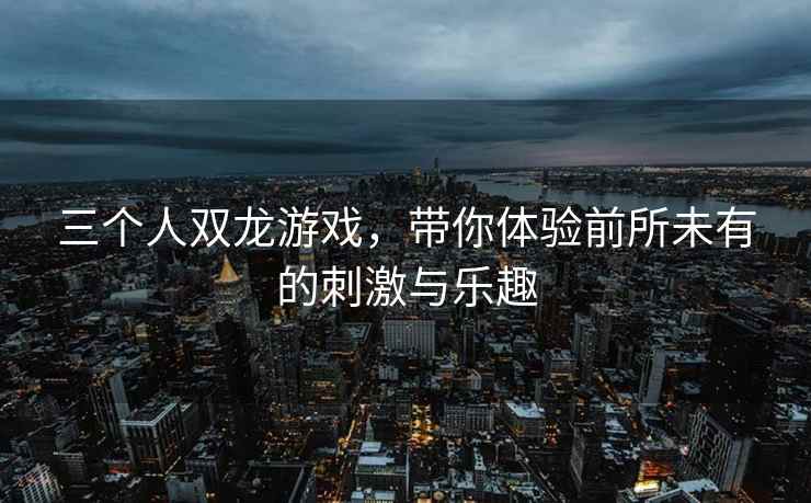 三个人双龙游戏，带你体验前所未有的刺激与乐趣