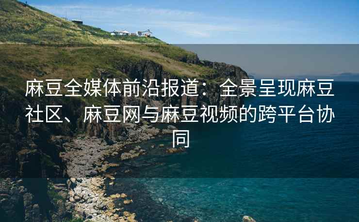 麻豆全媒体前沿报道：全景呈现麻豆社区、麻豆网与麻豆视频的跨平台协同