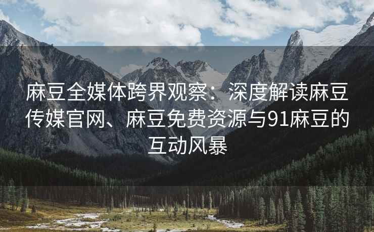 麻豆全媒体跨界观察：深度解读麻豆传媒官网、麻豆免费资源与91麻豆的互动风暴