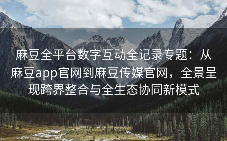 麻豆全平台数字互动全记录专题：从麻豆app官网到麻豆传媒官网，全景呈现跨界整合与全生态协同新模式