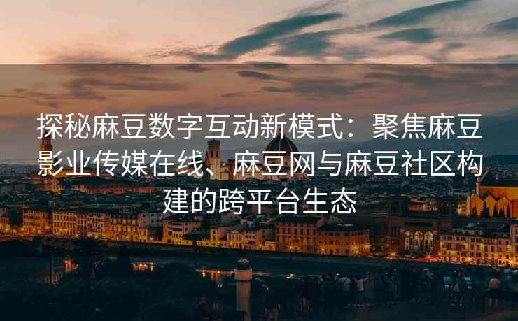 探秘麻豆数字互动新模式：聚焦麻豆影业传媒在线、麻豆网与麻豆社区构建的跨平台生态
